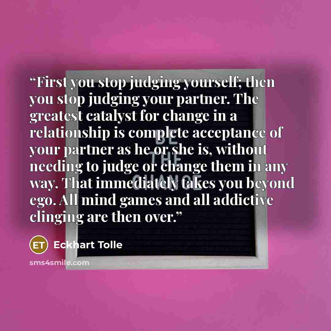 “First you stop judging yourself; then you stop judging your partner. The greatest catalyst for change in a relationship is complete acceptance of your partner as he or she is, without needing to judge or change them in any way. That immediately takes you beyond ego. All mind games and all…” quote by Eckhart Tolle