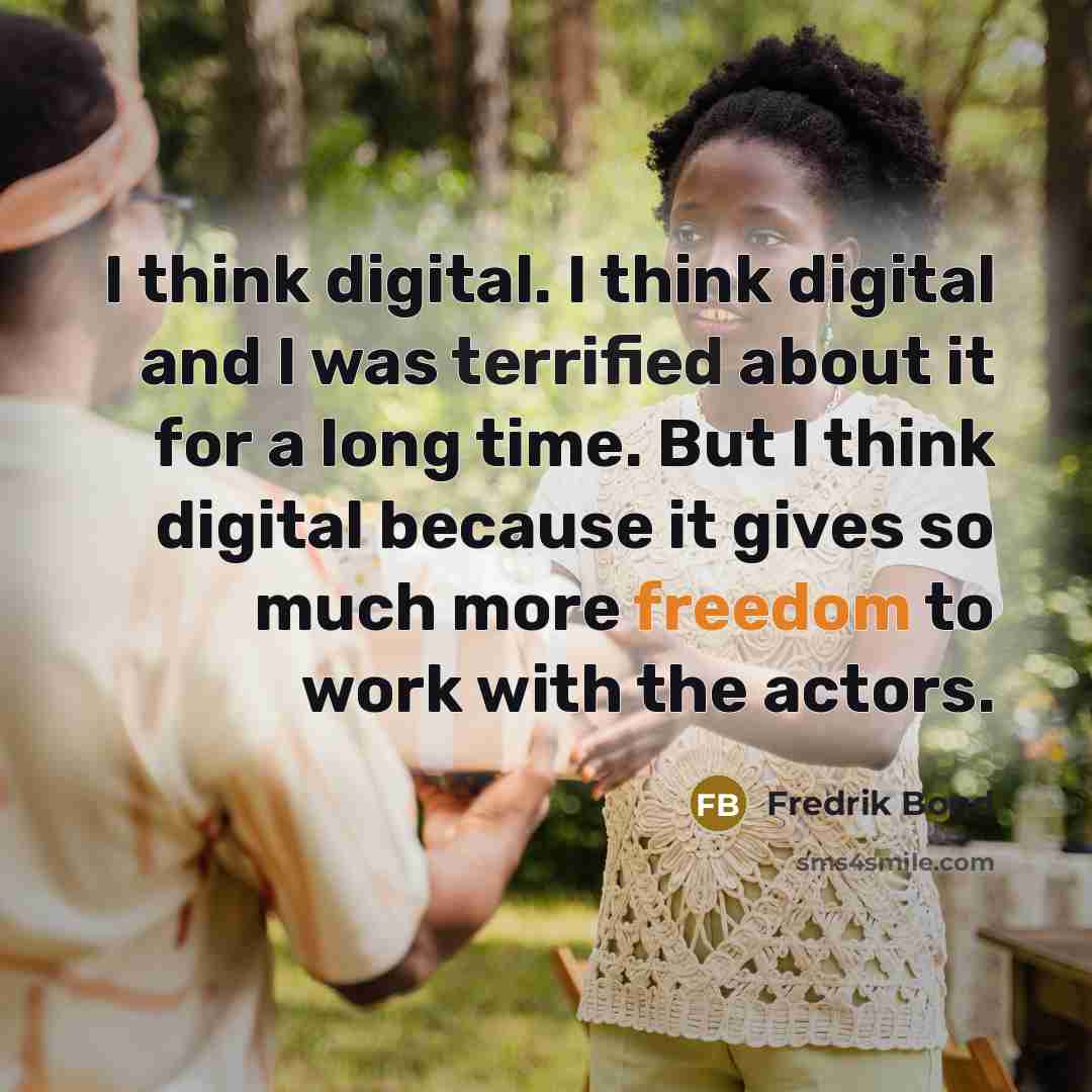 “I think digital. I think digital and I was terrified about it for a long time. But I think digital because it gives so much more freedom to work with the actors.” quote by Fredrik Bond