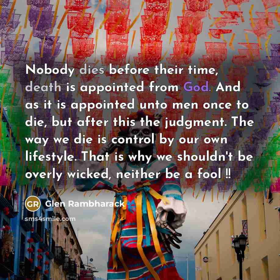 “Nobody dies before their time, death is appointed from God. And as it is appointed unto men once to die, but after this the judgment. The way we die is control by our own lifestyle. That is why we shouldn't be overly wicked, neither be a fool !!” quote by Glen Rambharack