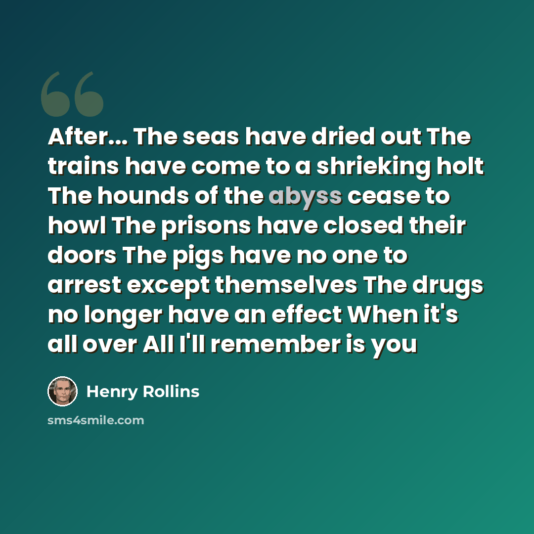 “After... The seas have dried out The trains have come to a shrieking holt The hounds of the abyss cease to howl The prisons have closed their doors The pigs have no one to arrest except themselves The drugs no longer have an effect When it's all over All I'll remember is you” quote by Henry Rollins