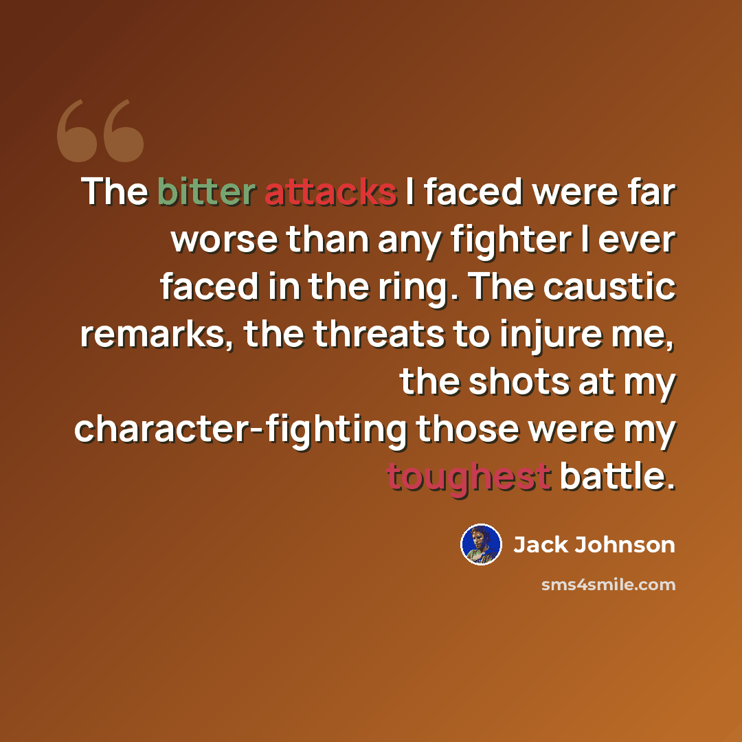 “The bitter attacks I faced were far worse than any fighter I ever faced in the ring. The caustic remarks, the threats to injure me, the shots at my character-fighting those were my toughest battle.” quote by Jack Johnson
