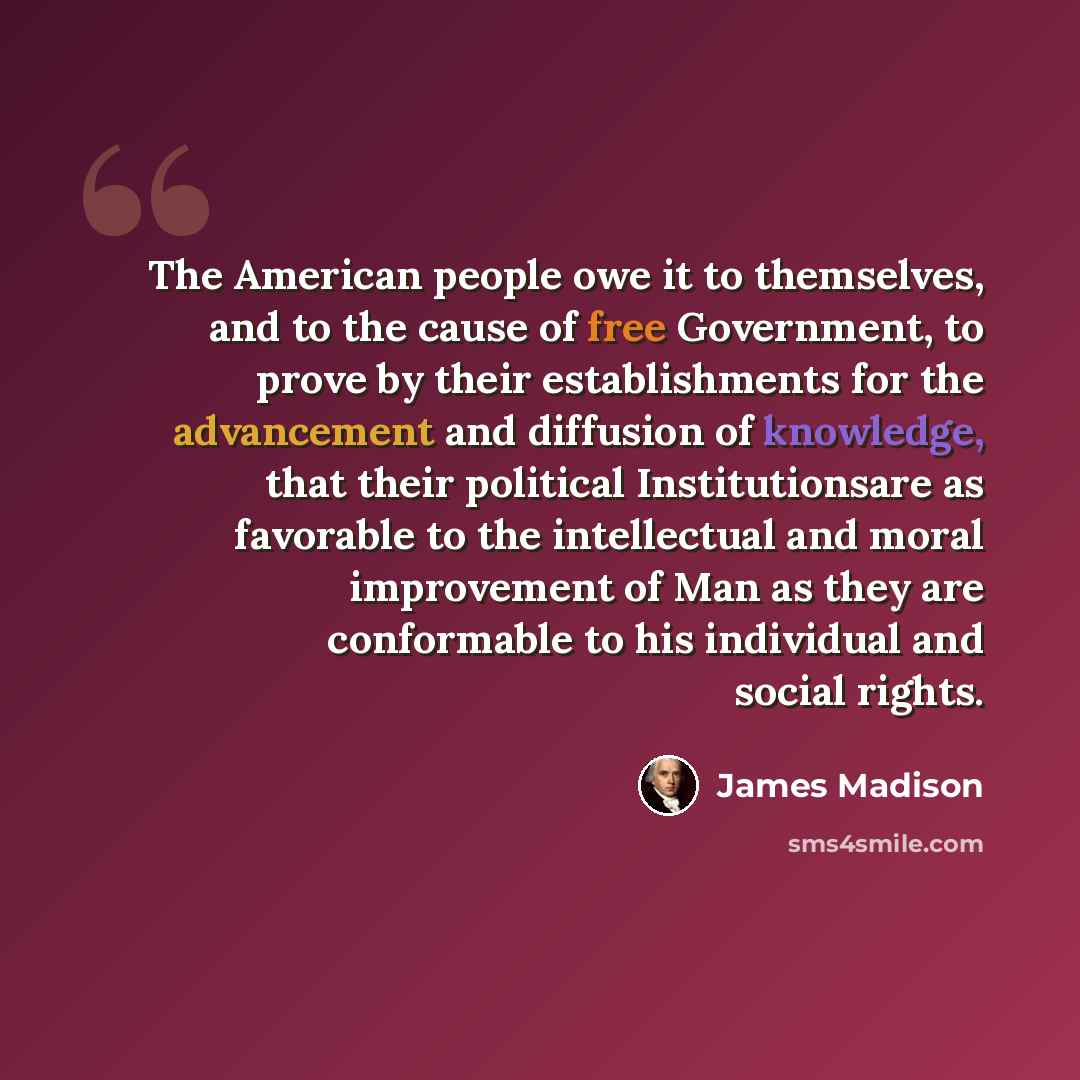 “The American people owe it to themselves, and to the cause of free Government, to prove by their establishments for the advancement and diffusion of knowledge, that their political Institutionsare as favorable to the intellectual and moral improvement of Man as they are conformable to his…” quote by James Madison