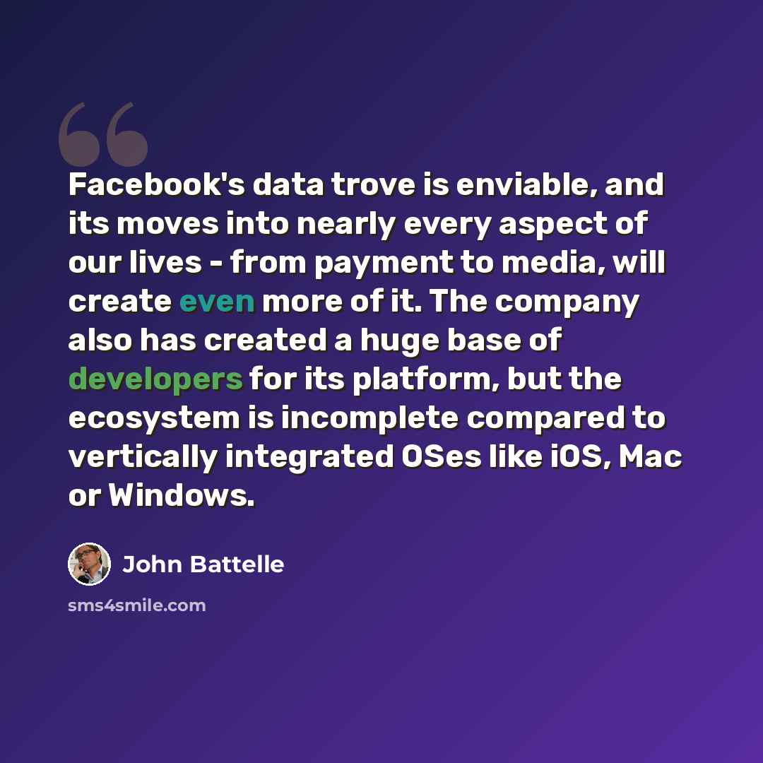 “Facebook's data trove is enviable, and its moves into nearly every aspect of our lives - from payment to media, will create even more of it. The company also has created a huge base of developers for its platform, but the ecosystem is incomplete compared to vertically integrated OSes like iOS, Mac…” quote by John Battelle