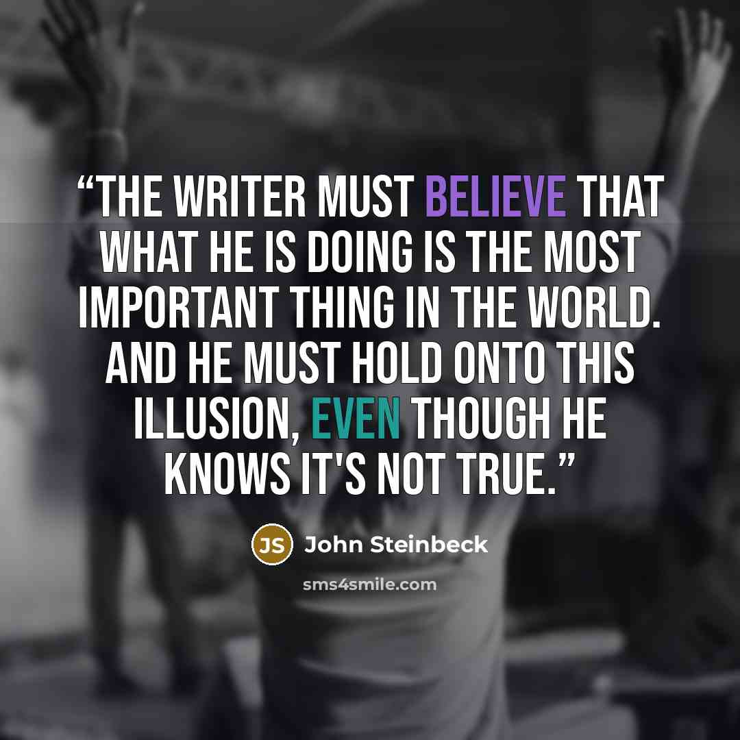 “The writer must believe that what he is doing is the most important thing in the world. And he must hold onto this illusion, even though he knows it's not true.” quote by John Steinbeck