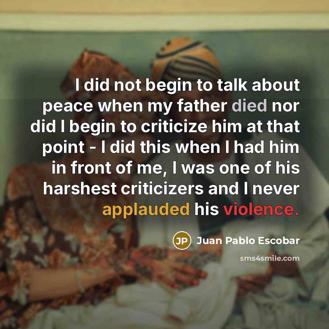 “I did not begin to talk about peace when my father died nor did I begin to criticize him at that point - I did this when I had him in front of me, I was one of his harshest criticizers and I never applauded his violence.” quote by Juan Pablo Escobar
