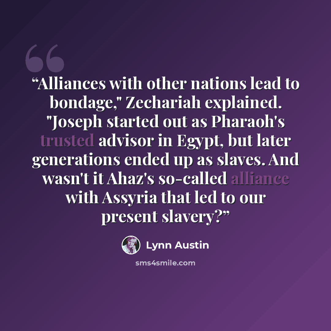 “Alliances with other nations lead to bondage," Zechariah explained. "Joseph started out as Pharaoh's trusted advisor in Egypt, but later generations ended up as slaves. And wasn't it Ahaz's so-called alliance with Assyria that led to our present slavery?” quote by Lynn Austin