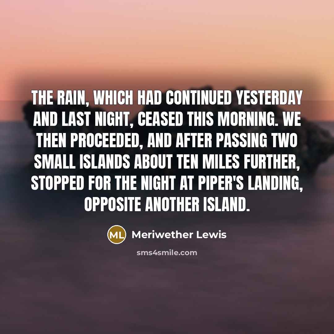 “The rain, which had continued yesterday and last night, ceased this morning. We then proceeded, and after passing two small islands about ten miles further, stopped for the night at Piper's landing, opposite another island.” quote by Meriwether Lewis