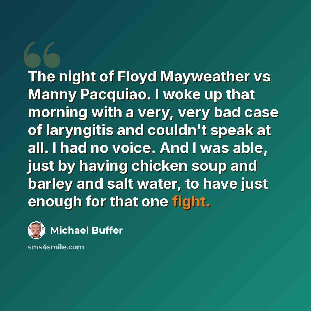 “The night of Floyd Mayweather vs Manny Pacquiao. I woke up that morning with a very, very bad case of laryngitis and couldn't speak at all. I had no voice. And I was able, just by having chicken soup and barley and salt water, to have just enough for that one fight.” quote by Michael Buffer