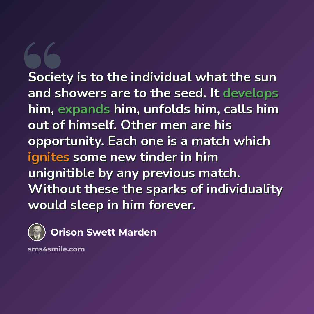 “Society is to the individual what the sun and showers are to the seed. It develops him, expands him, unfolds him, calls him out of himself. Other men are his opportunity. Each one is a match which ignites some new tinder in him unignitible by any previous match. Without these the sparks of…” quote by Orison Swett Marden