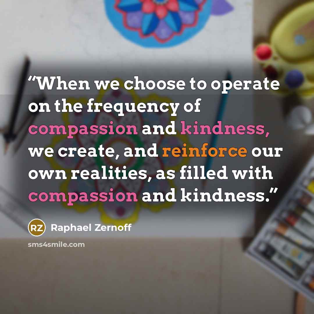 “When we choose to operate on the frequency of compassion and kindness, we create, and reinforce our own realities, as filled with compassion and kindness.” quote by Raphael Zernoff
