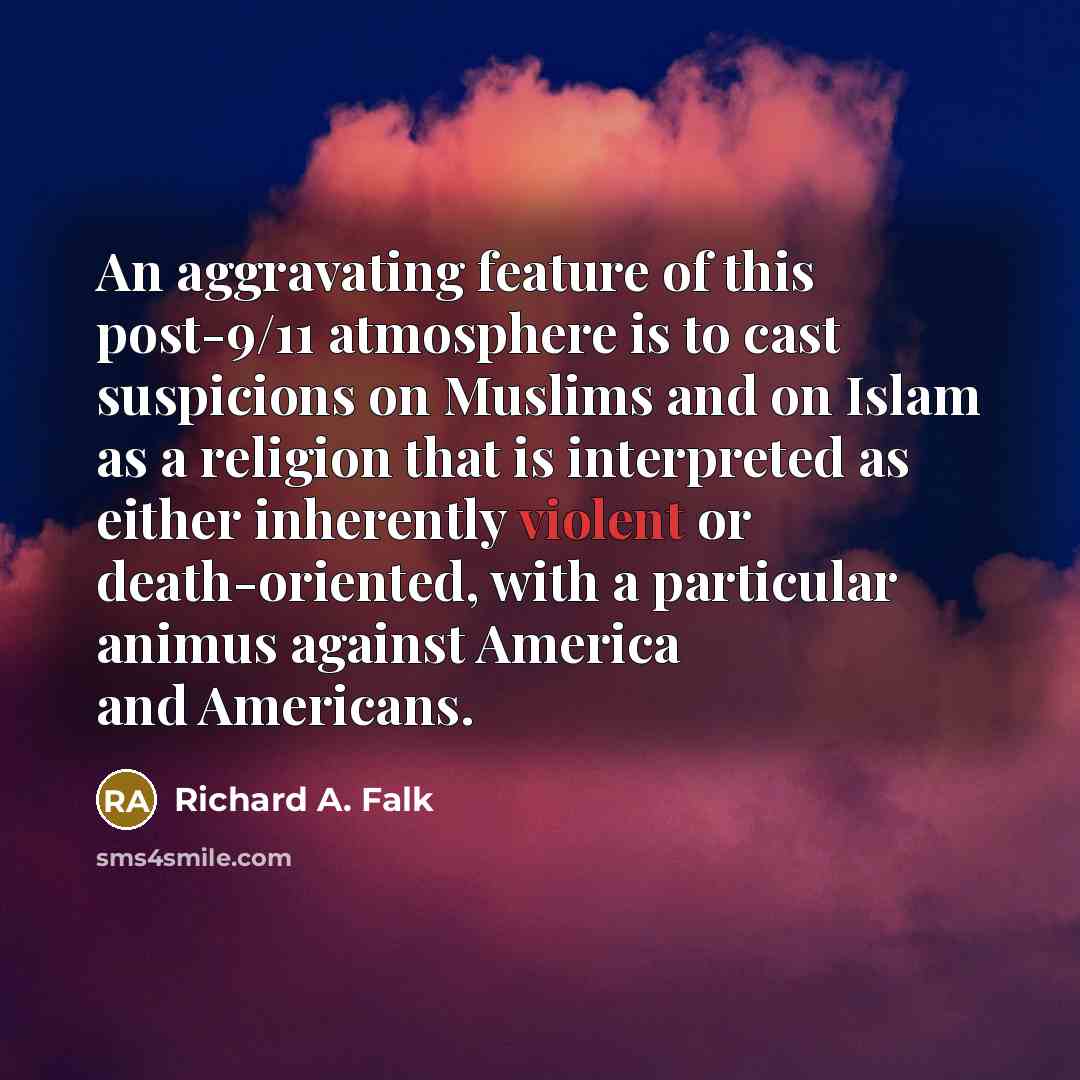 “An aggravating feature of this post-9/11 atmosphere is to cast suspicions on Muslims and on Islam as a religion that is interpreted as either inherently violent or death-oriented, with a particular animus against America and Americans.” quote by Richard A. Falk