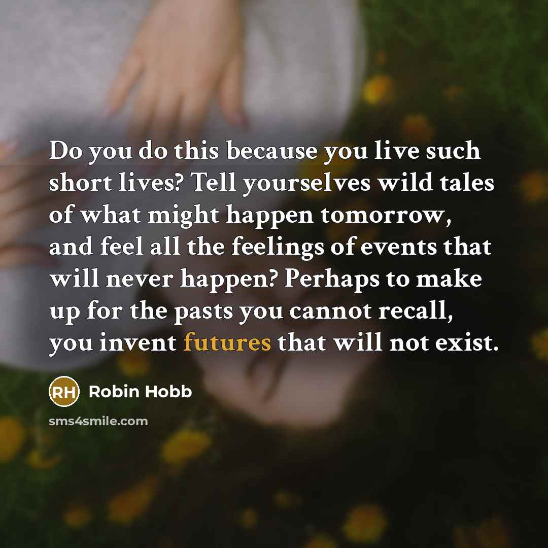 “Do you do this because you live such short lives? Tell yourselves wild tales of what might happen tomorrow, and feel all the feelings of events that will never happen? Perhaps to make up for the pasts you cannot recall, you invent futures that will not exist.” quote by Robin Hobb