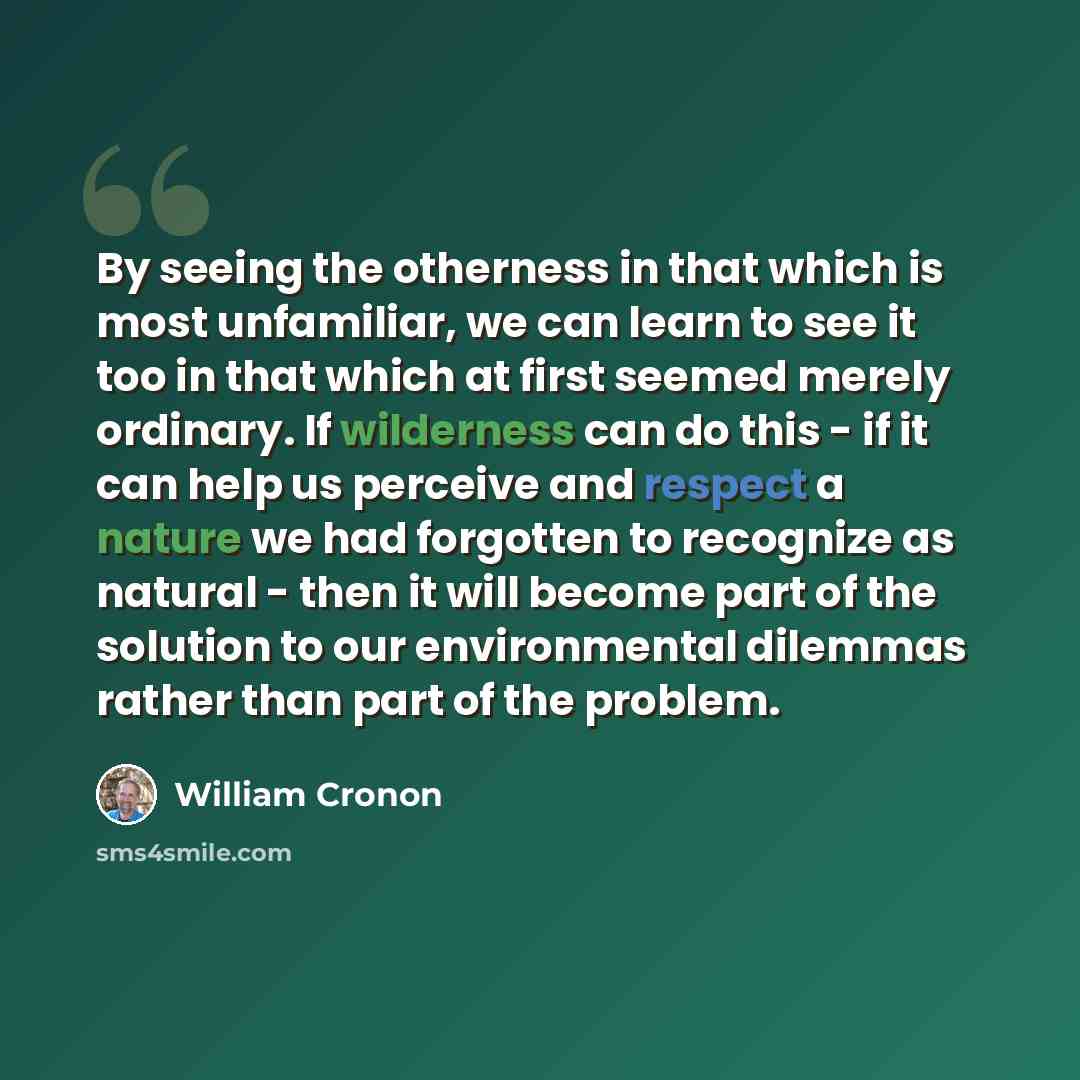 “By seeing the otherness in that which is most unfamiliar, we can learn to see it too in that which at first seemed merely ordinary. If wilderness can do this - if it can help us perceive and respect a nature we had forgotten to recognize as natural - then it will become part of the solution to our…” quote by William Cronon