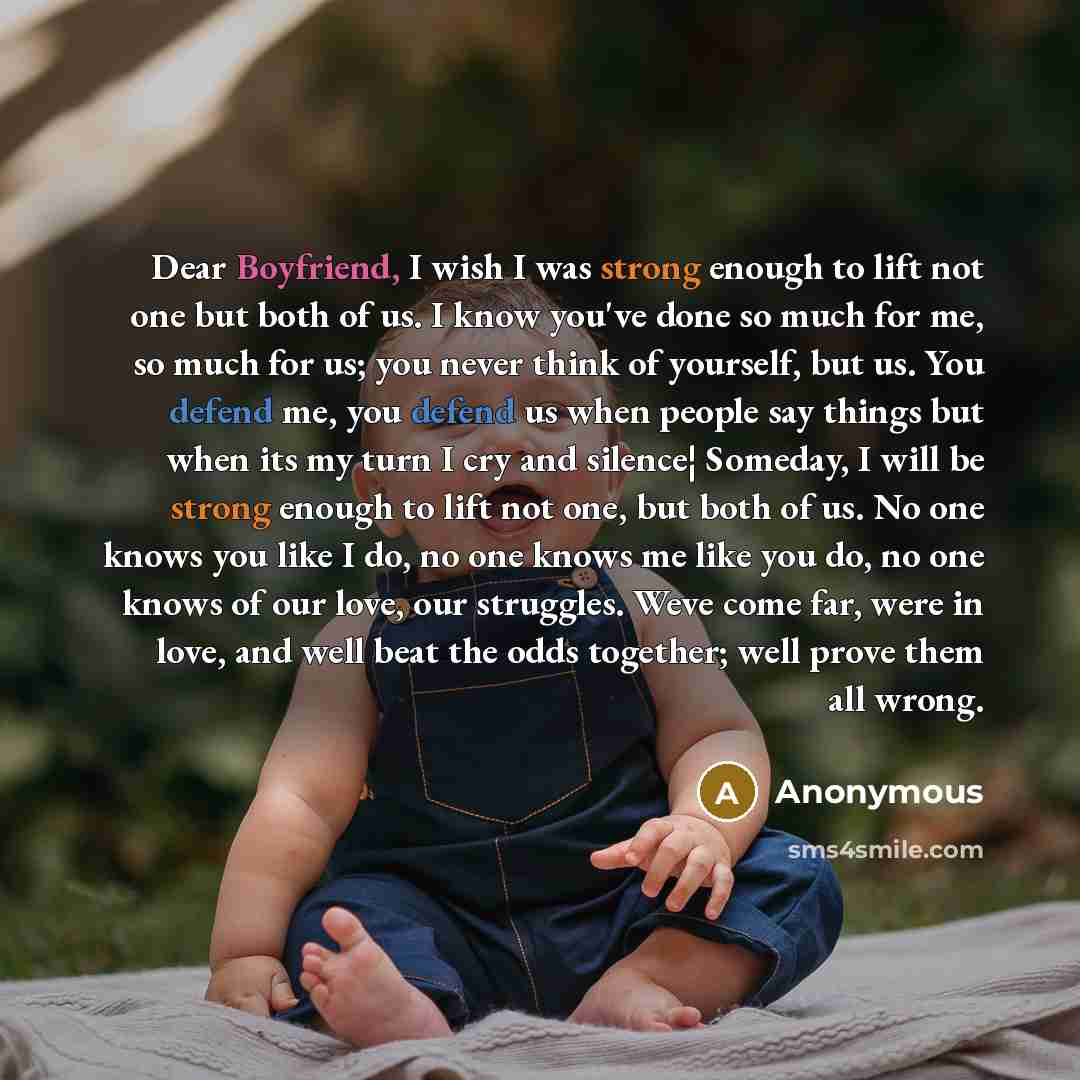 “Dear Boyfriend, I wish I was strong enough to lift not one but both of us. I know you've done so much for me, so much for us; you never think of yourself, but us. You defend me, you defend us when people say things but when its my turn I cry and silence¦ Someday, I will be strong enough to lift…” quote by Anonymous