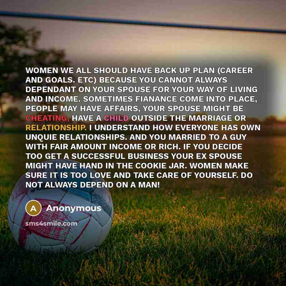 “WOMEN WE ALL SHOULD HAVE BACK UP PLAN (CAREER AND GOALS. ETC) BECAUSE YOU CANNOT ALWAYS DEPENDANT ON YOUR SPOUSE FOR YOUR WAY OF LIVING AND INCOME. SOMETIMES FIANANCE COME INTO PLACE, PEOPLE MAY HAVE AFFAIRS, YOUR SPOUSE MIGHT BE CHEATING, HAVE A CHILD OUTSIDE THE MARRIAGE OR RELATIONSHIP. I…” quote by Anonymous