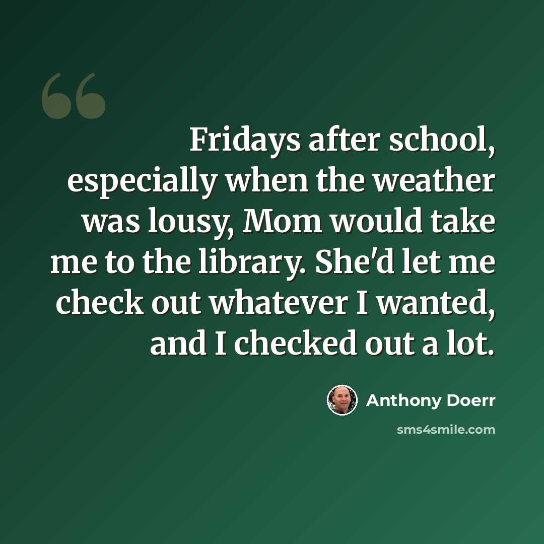 “Fridays after school, especially when the weather was lousy, Mom would take me to the library. She'd let me check out whatever I wanted, and I checked out a lot.” quote by Anthony Doerr