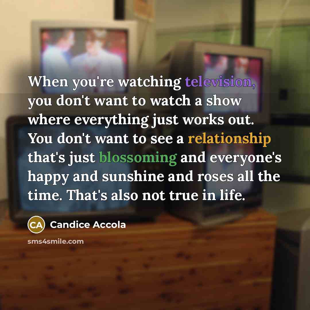 “When you're watching television, you don't want to watch a show where everything just works out. You don't want to see a relationship that's just blossoming and everyone's happy and sunshine and roses all the time. That's also not true in life.” quote by Candice Accola