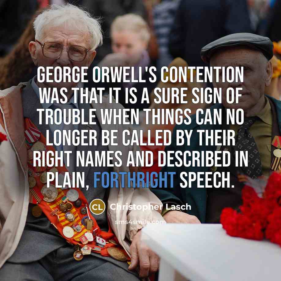 “George Orwell's contention was that it is a sure sign of trouble when things can no longer be called by their right names and described in plain, forthright speech.” quote by Christopher Lasch
