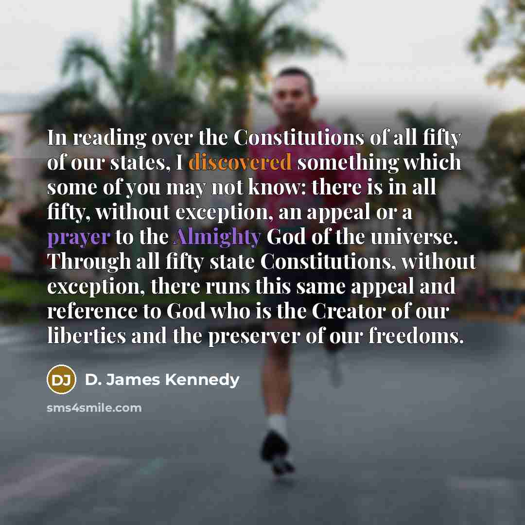 “In reading over the Constitutions of all fifty of our states, I discovered something which some of you may not know: there is in all fifty, without exception, an appeal or a prayer to the Almighty God of the universe. Through all fifty state Constitutions, without exception, there runs this same…” quote by D. James Kennedy
