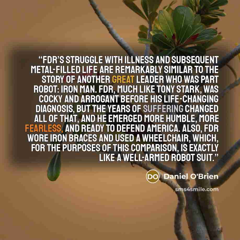 “FDR’s struggle with illness and subsequent metal-filled life are remarkably similar to the story of another great leader who was part robot: Iron Man. FDR, much like Tony Stark, was cocky and arrogant before his life-changing diagnosis, but the years of suffering changed all of that, and he…” quote by Daniel O'Brien
