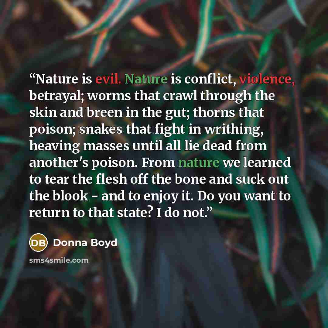 “Nature is evil. Nature is conflict, violence, betrayal; worms that crawl through the skin and breen in the gut; thorns that poison; snakes that fight in writhing, heaving masses until all lie dead from another's poison. From nature we learned to tear the flesh off the bone and suck out the blook…” quote by Donna Boyd