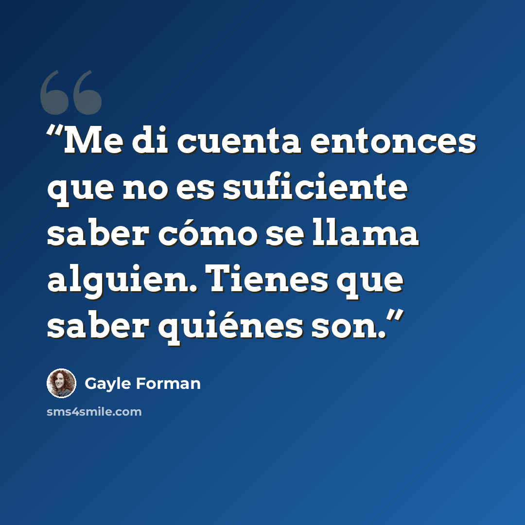 “Me di cuenta entonces que no es suficiente saber cómo se llama alguien. Tienes que saber quiénes son.” quote by Gayle Forman