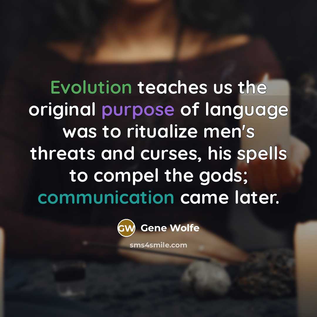 “Evolution teaches us the original purpose of language was to ritualize men's threats and curses, his spells to compel the gods; communication came later.” quote by Gene Wolfe