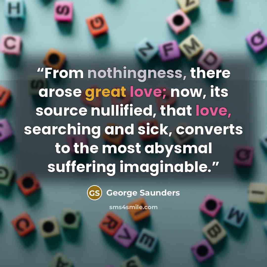 “From nothingness, there arose great love; now, its source nullified, that love, searching and sick, converts to the most abysmal suffering imaginable.” quote by George Saunders