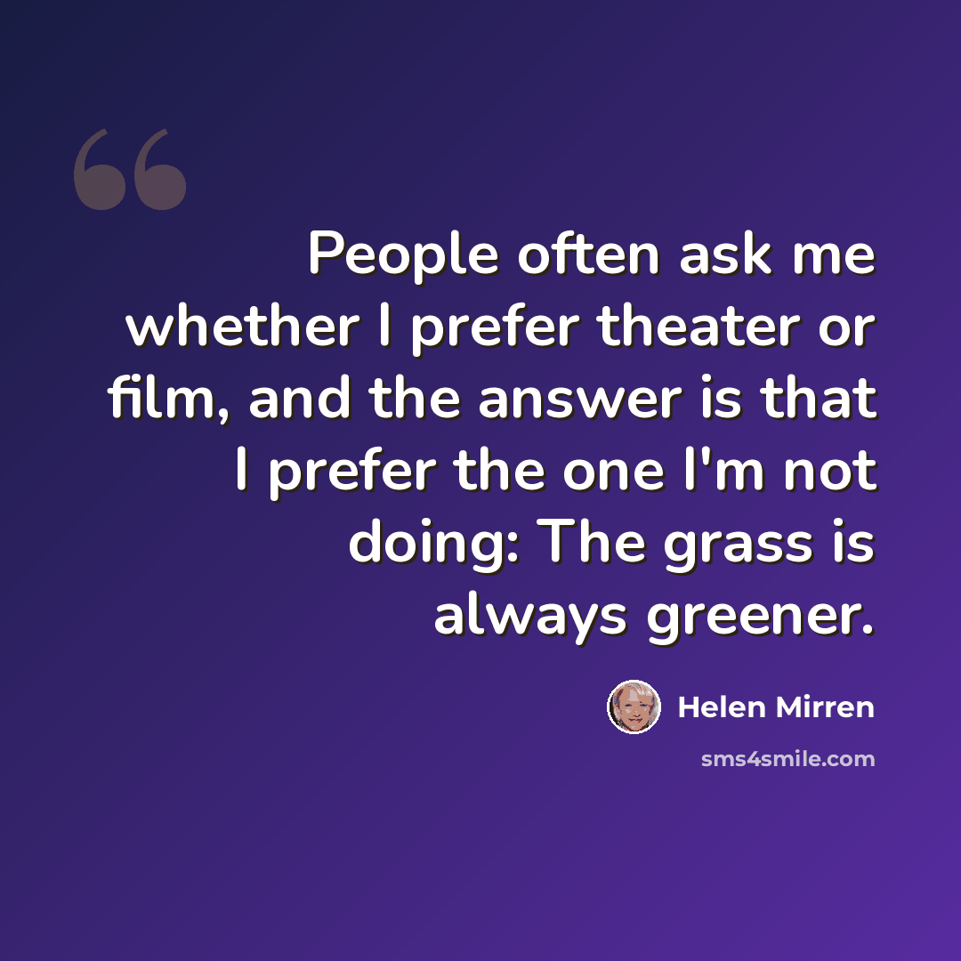 “People often ask me whether I prefer theater or film, and the answer is that I prefer the one I'm not doing: The grass is always greener.” quote by Helen Mirren