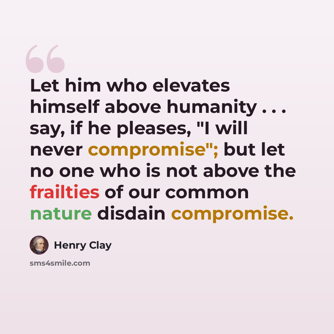 “Let him who elevates himself above humanity . . . say, if he pleases, "I will never compromise"; but let no one who is not above the frailties of our common nature disdain compromise.” quote by Henry Clay