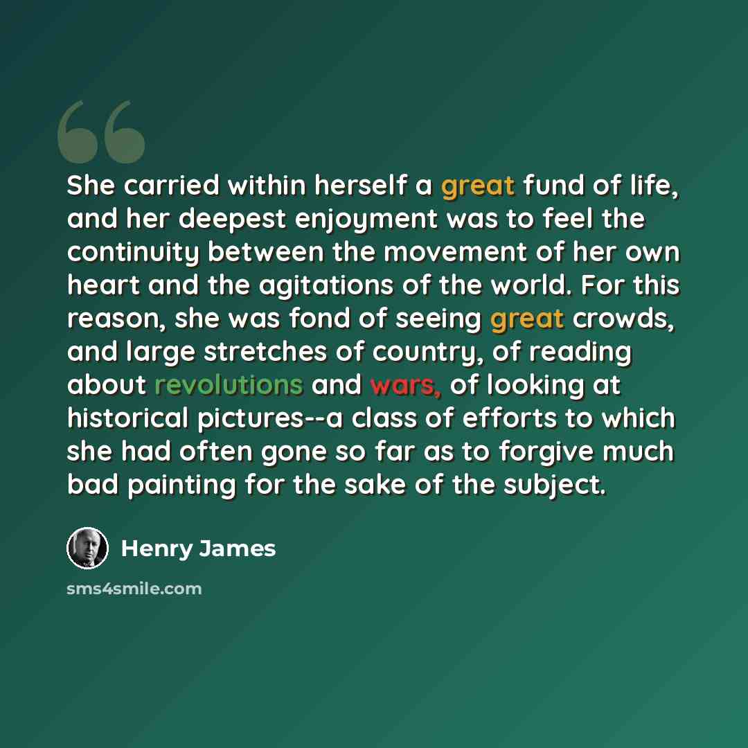 “She carried within herself a great fund of life, and her deepest enjoyment was to feel the continuity between the movement of her own heart and the agitations of the world. For this reason, she was fond of seeing great crowds, and large stretches of country, of reading about revolutions and wars…” quote by Henry James