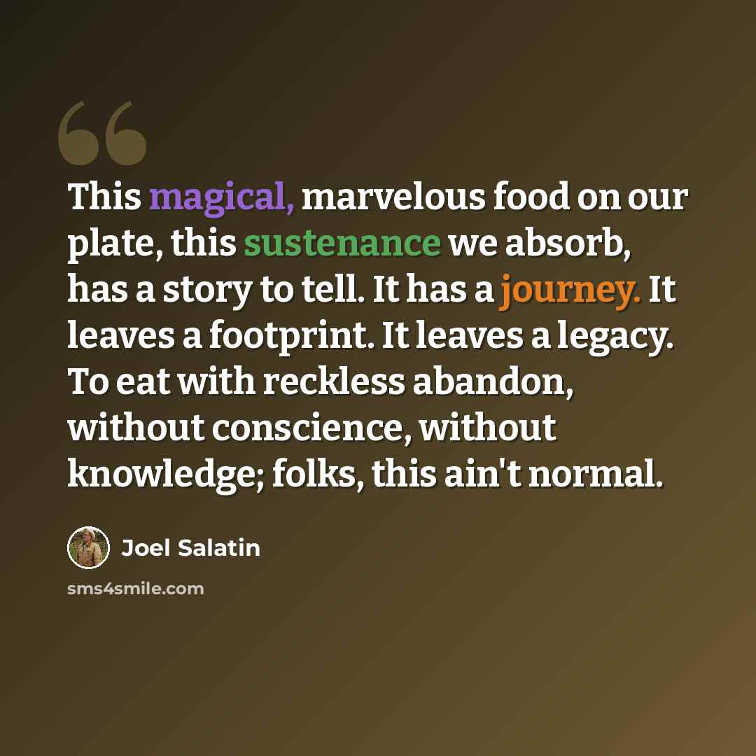 “This magical, marvelous food on our plate, this sustenance we absorb, has a story to tell. It has a journey. It leaves a footprint. It leaves a legacy. To eat with reckless abandon, without conscience, without knowledge; folks, this ain't normal.” quote by Joel Salatin