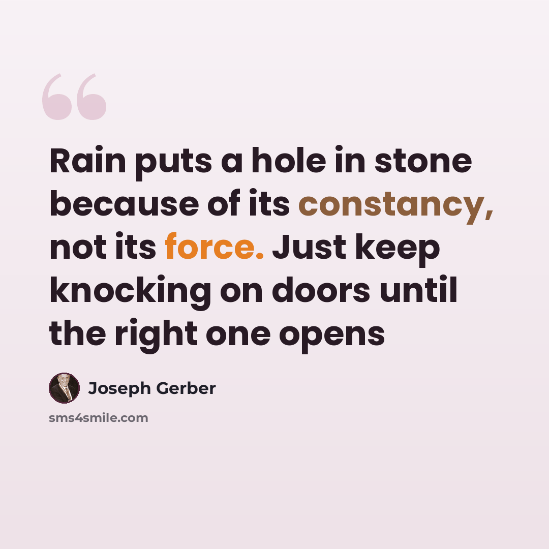 “Rain puts a hole in stone because of its constancy, not its force. Just keep knocking on doors until the right one opens” quote by Joseph Gerber