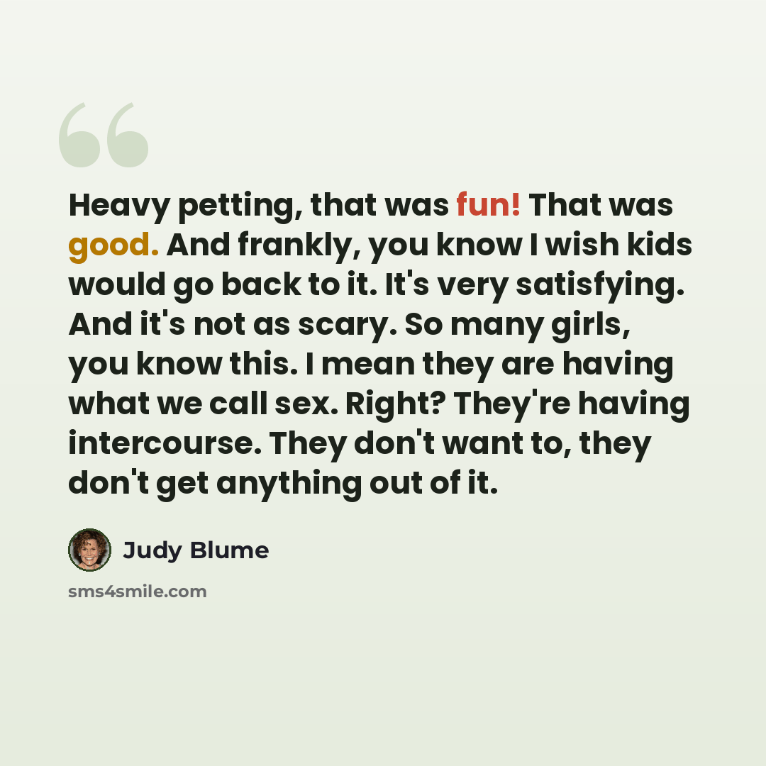 “Heavy petting, that was fun! That was good. And frankly, you know I wish kids would go back to it. It's very satisfying. And it's not as scary. So many girls, you know this. I mean they are having what we call sex. Right? They're having intercourse. They don't want to, they don't get anything out…” quote by Judy Blume