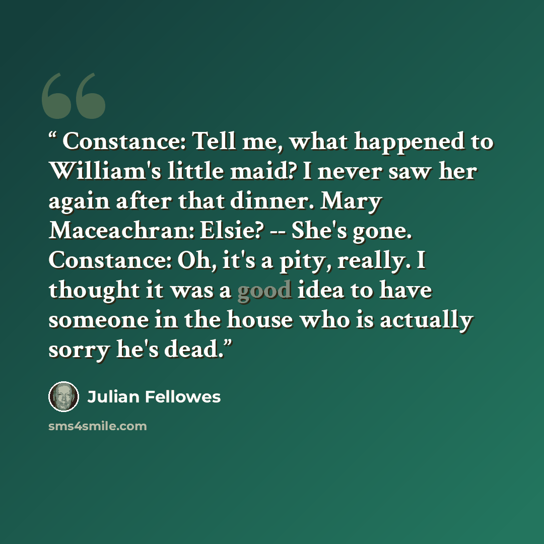 “Constance: Tell me, what happened to William's little maid? I never saw her again after that dinner. Mary Maceachran: Elsie? -- She's gone. Constance: Oh, it's a pity, really. I thought it was a good idea to have someone in the house who is actually sorry he's dead.” quote by Julian Fellowes