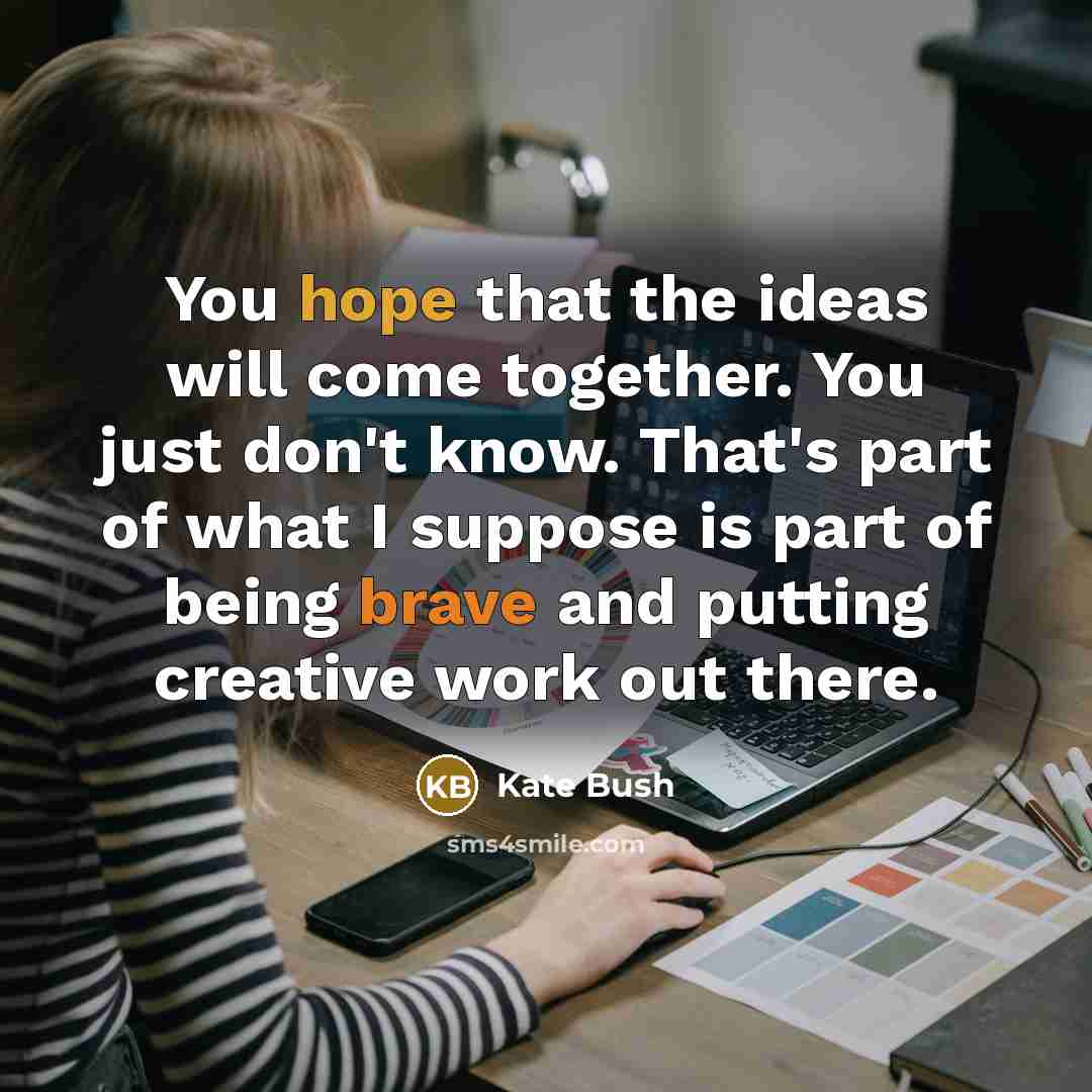 “You hope that the ideas will come together. You just don't know. That's part of what I suppose is part of being brave and putting creative work out there.” quote by Kate Bush