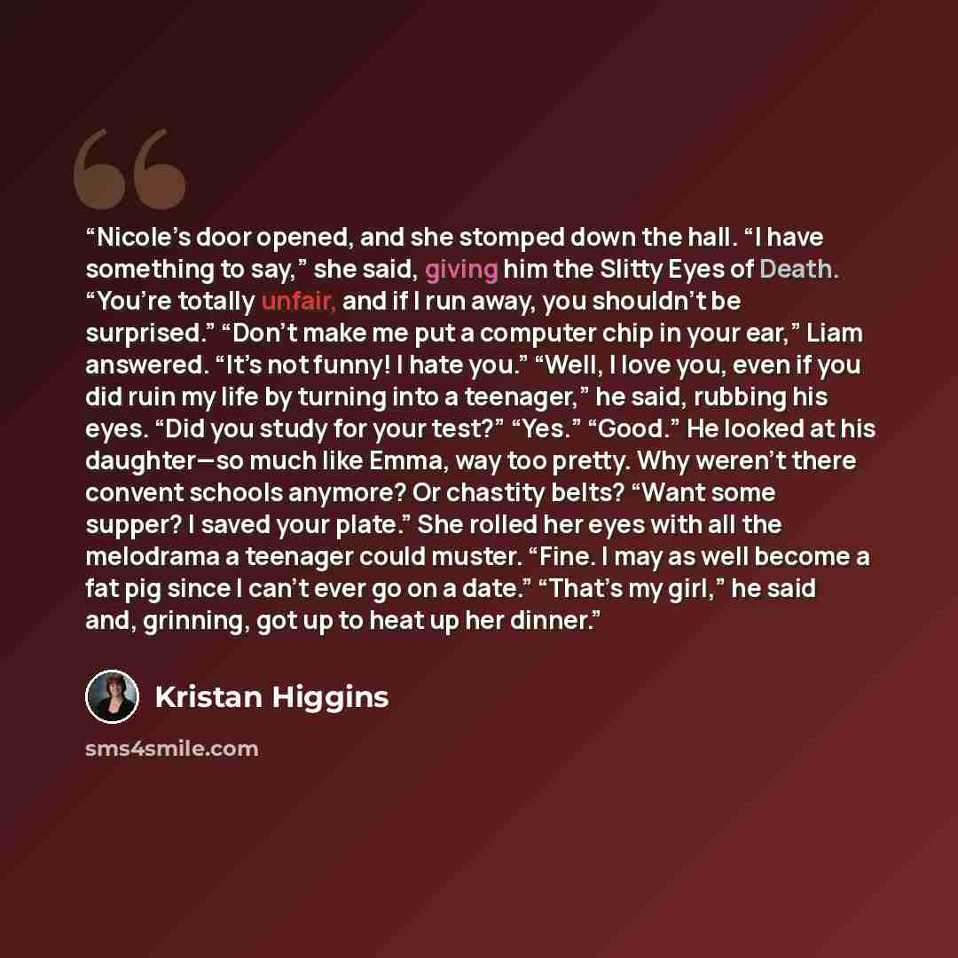 “Nicole’s door opened, and she stomped down the hall. “I have something to say,” she said, giving him the Slitty Eyes of Death. “You’re totally unfair, and if I run away, you shouldn’t be surprised.” “Don’t make me put a computer chip in your ear,” Liam answered. “It’s not funny! I hate you.”…” quote by Kristan Higgins