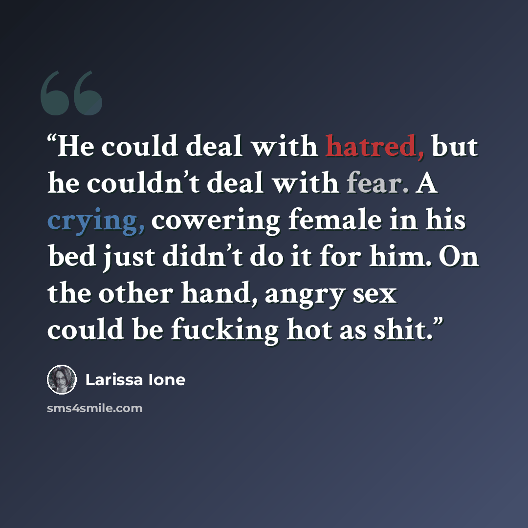 “He could deal with hatred, but he couldn’t deal with fear. A crying, cowering female in his bed just didn’t do it for him. On the other hand, angry sex could be fucking hot as shit.” quote by Larissa Ione