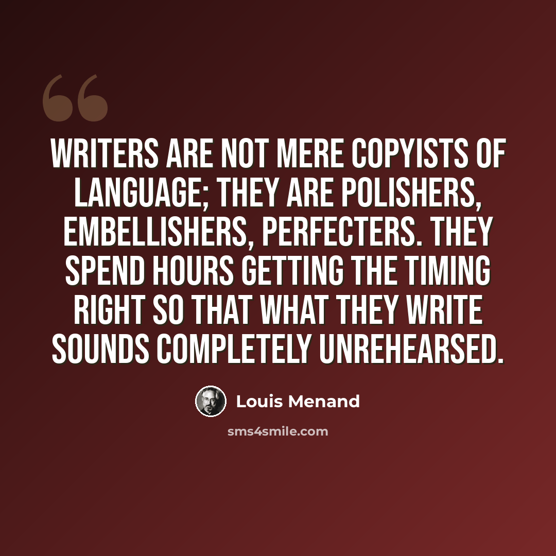 “Writers are not mere copyists of language; they are polishers, embellishers, perfecters. They spend hours getting the timing right so that what they write sounds completely unrehearsed.” quote by Louis Menand