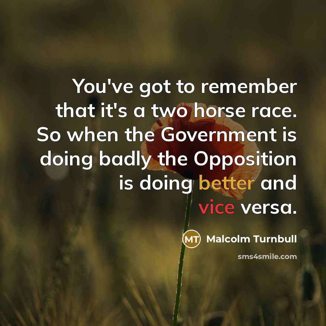 “You've got to remember that it's a two horse race. So when the Government is doing badly the Opposition is doing better and vice versa.” quote by Malcolm Turnbull