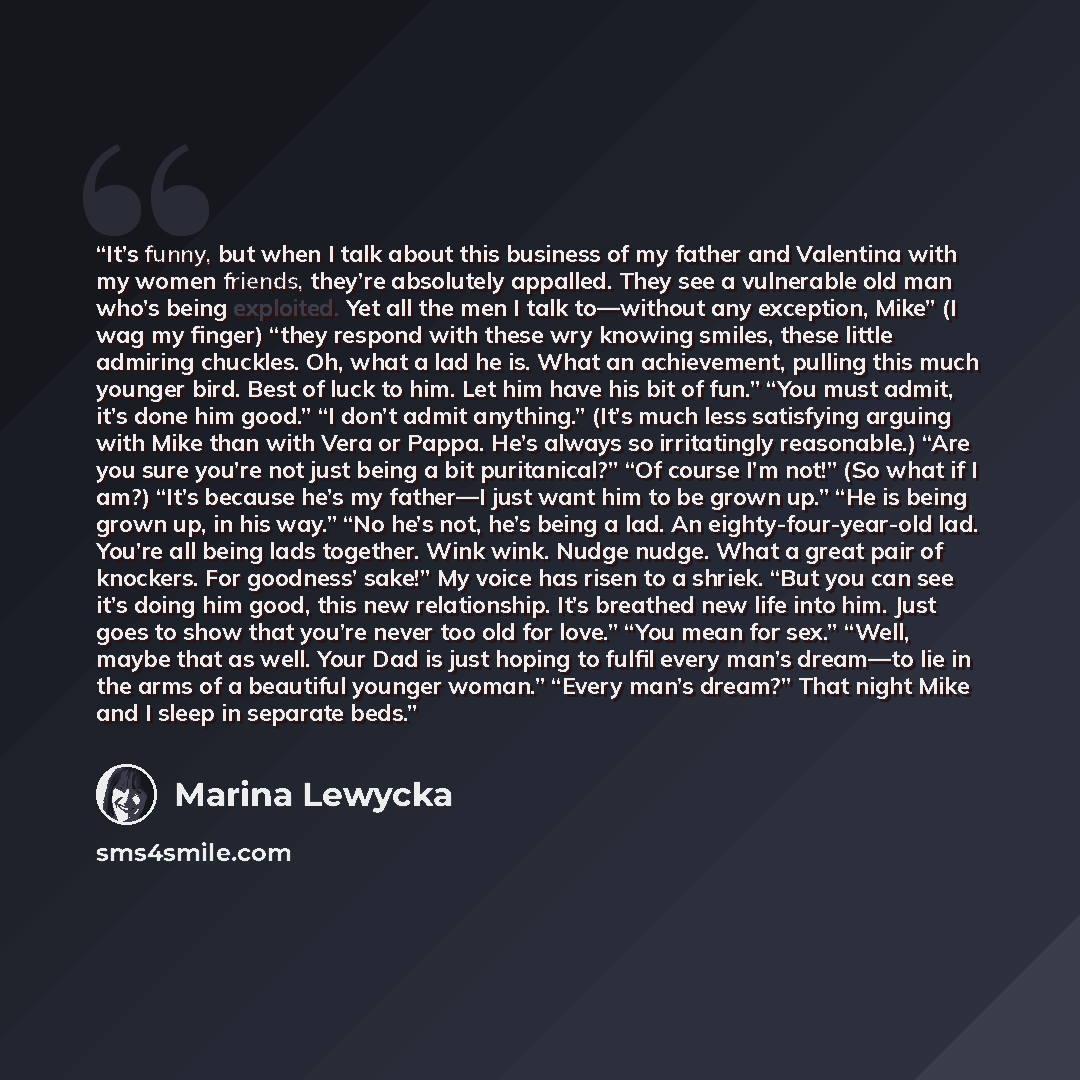 “It’s funny, but when I talk about this business of my father and Valentina with my women friends, they’re absolutely appalled. They see a vulnerable old man who’s being exploited. Yet all the men I talk to—without any exception, Mike” (I wag my finger) “they respond with these wry knowing smiles…” quote by Marina Lewycka