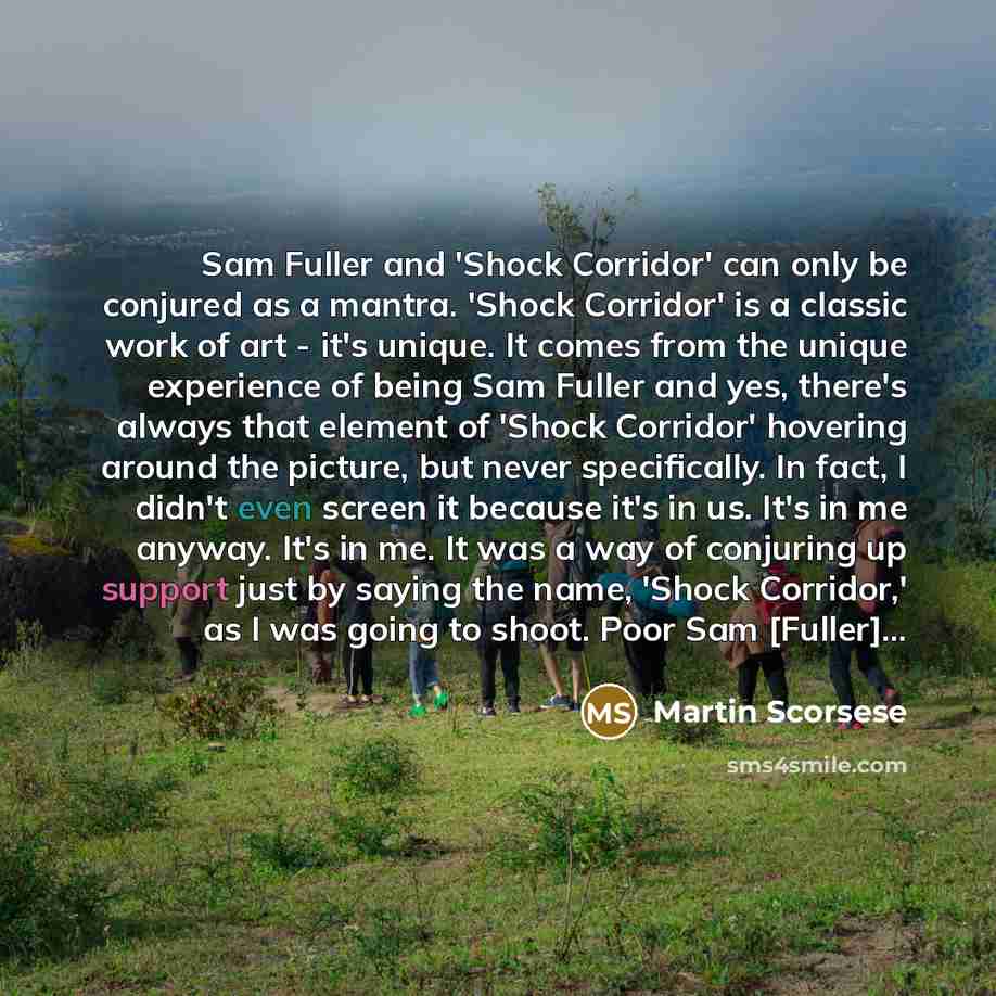 “Sam Fuller and 'Shock Corridor' can only be conjured as a mantra. 'Shock Corridor' is a classic work of art - it's unique. It comes from the unique experience of being Sam Fuller and yes, there's always that element of 'Shock Corridor' hovering around the picture, but never specifically. In fact…” quote by Martin Scorsese