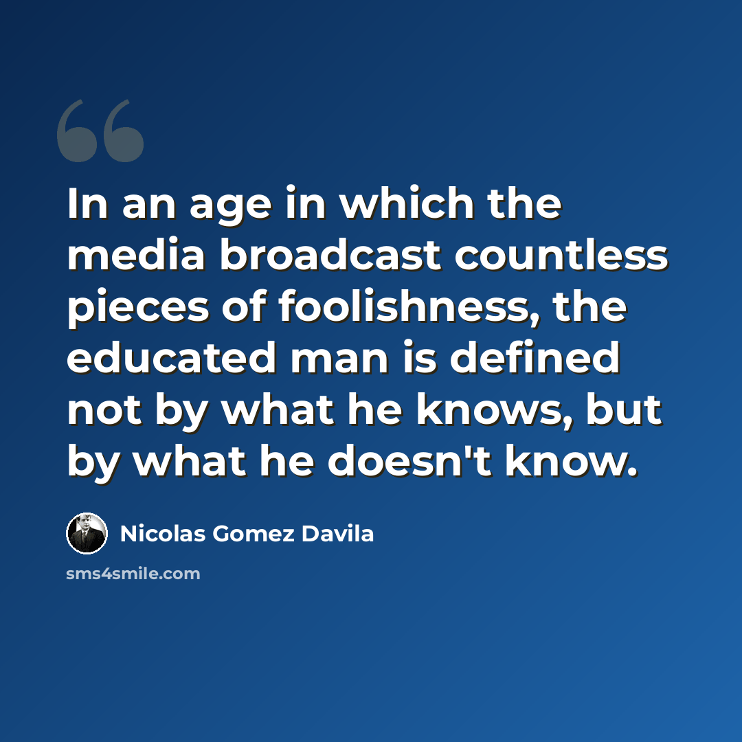 “In an age in which the media broadcast countless pieces of foolishness, the educated man is defined not by what he knows, but by what he doesn't know.” quote by Nicolas Gomez Davila
