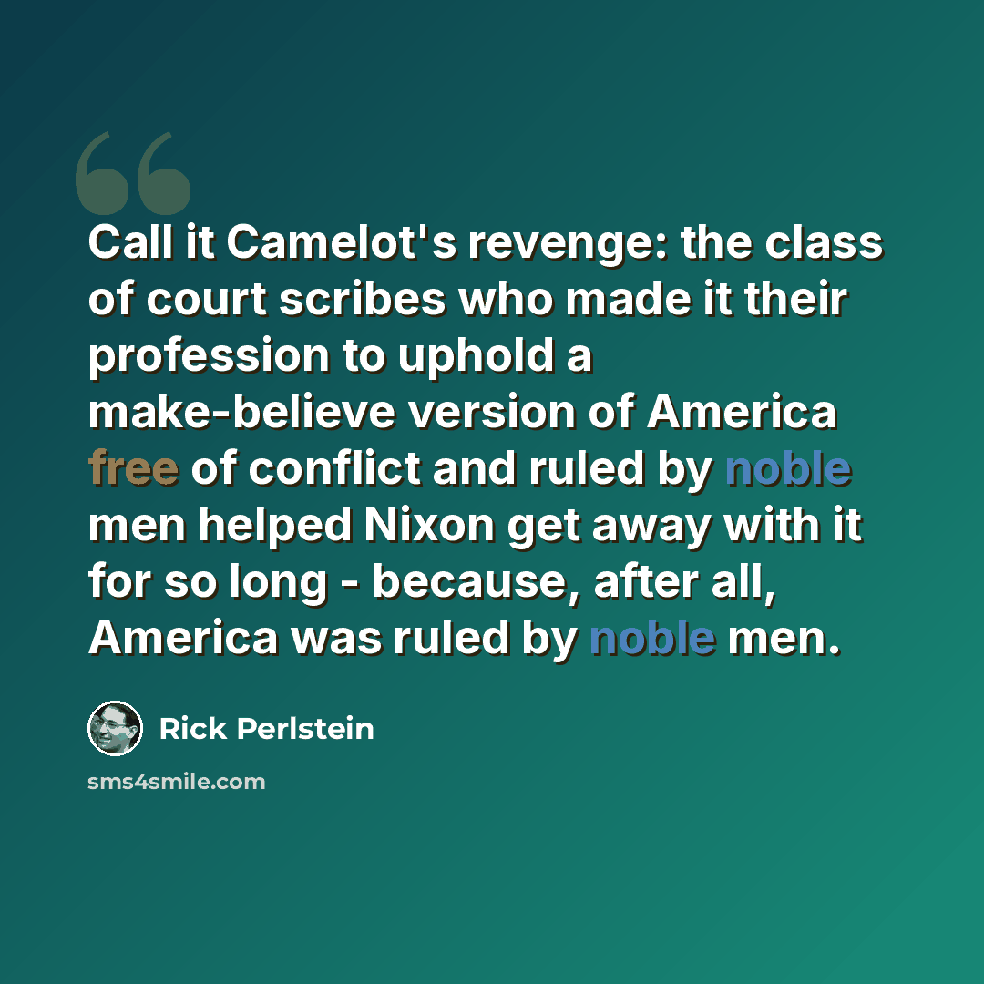 “Call it Camelot's revenge: the class of court scribes who made it their profession to uphold a make-believe version of America free of conflict and ruled by noble men helped Nixon get away with it for so long - because, after all, America was ruled by noble men.” quote by Rick Perlstein