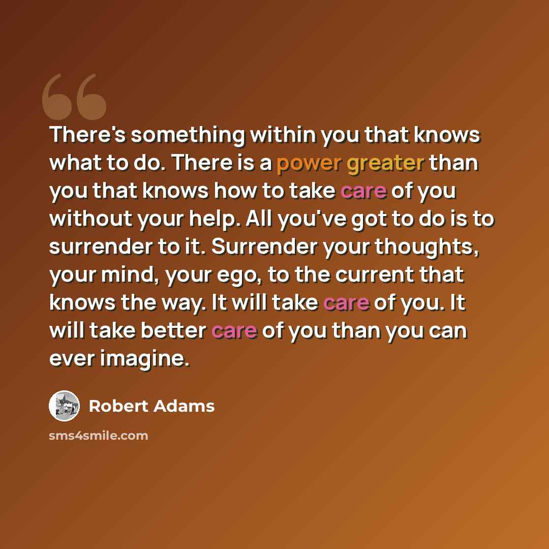 “There's something within you that knows what to do. There is a power greater than you that knows how to take care of you without your help. All you've got to do is to surrender to it. Surrender your thoughts, your mind, your ego, to the current that knows the way. It will take care of you. It will…” quote by Robert Adams