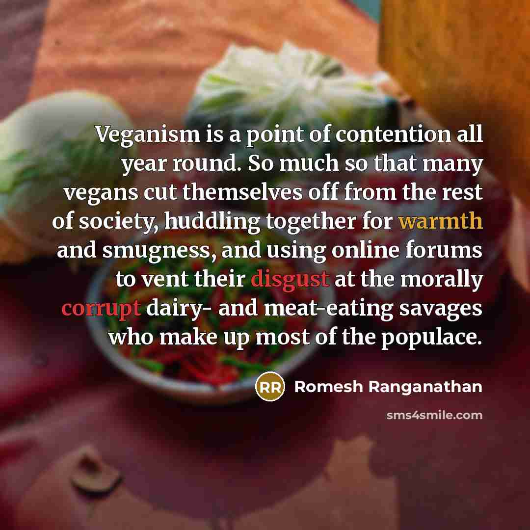 “Veganism is a point of contention all year round. So much so that many vegans cut themselves off from the rest of society, huddling together for warmth and smugness, and using online forums to vent their disgust at the morally corrupt dairy- and meat-eating savages who make up most of the populace.” quote by Romesh Ranganathan