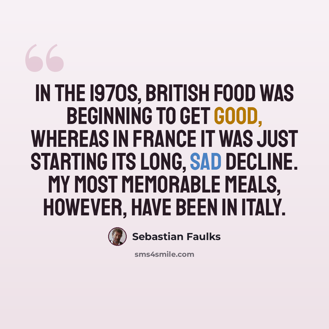 “In the 1970s, British food was beginning to get good, whereas in France it was just starting its long, sad decline. My most memorable meals, however, have been in Italy.” quote by Sebastian Faulks