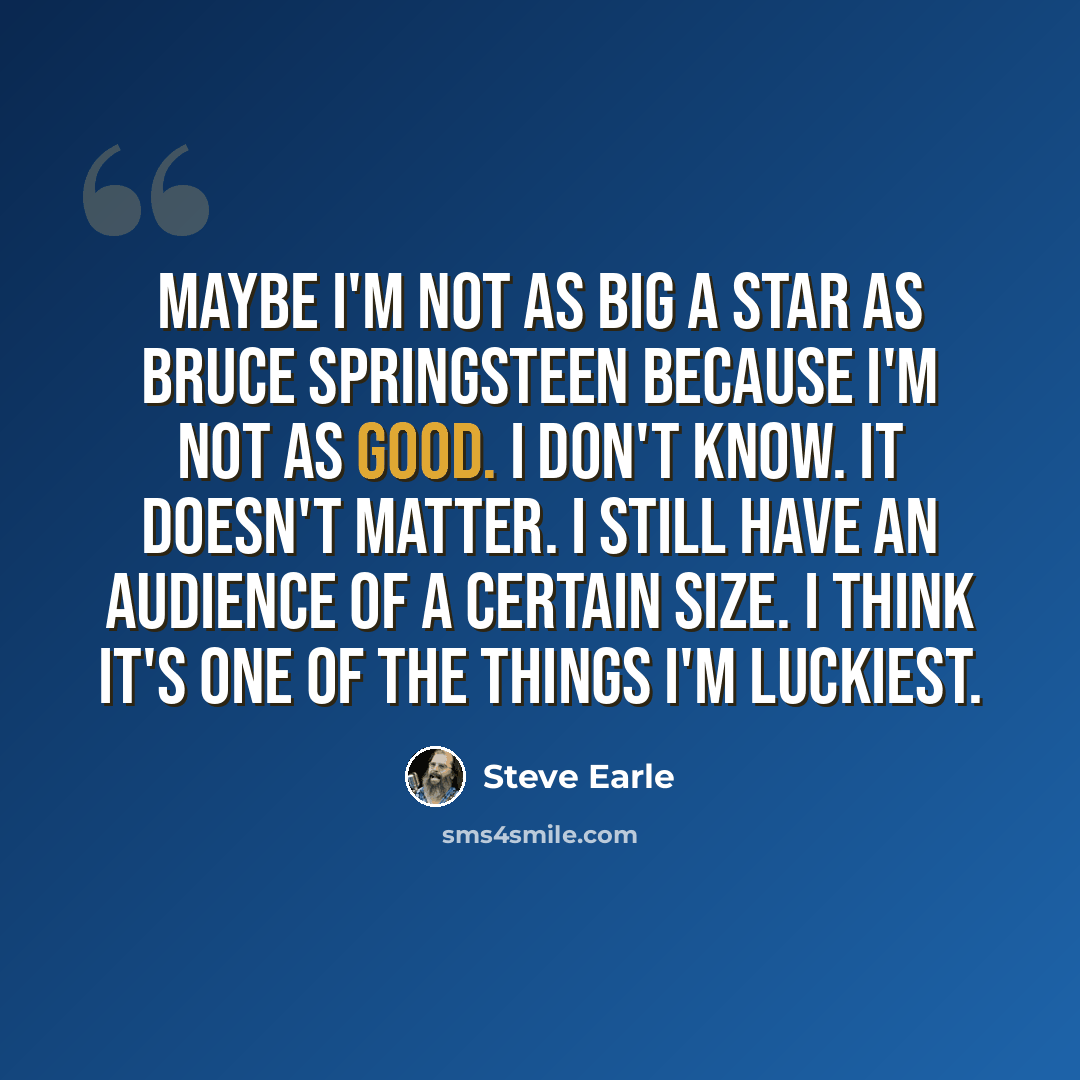 “Maybe I'm not as big a star as Bruce Springsteen because I'm not as good. I don't know. It doesn't matter. I still have an audience of a certain size. I think it's one of the things I'm luckiest.” quote by Steve Earle