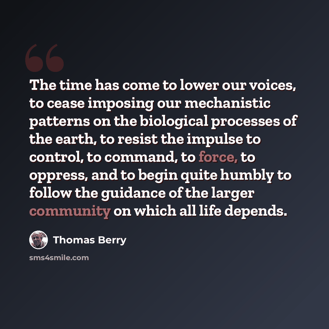 “The time has come to lower our voices, to cease imposing our mechanistic patterns on the biological processes of the earth, to resist the impulse to control, to command, to force, to oppress, and to begin quite humbly to follow the guidance of the larger community on which all life depends.” quote by Thomas Berry