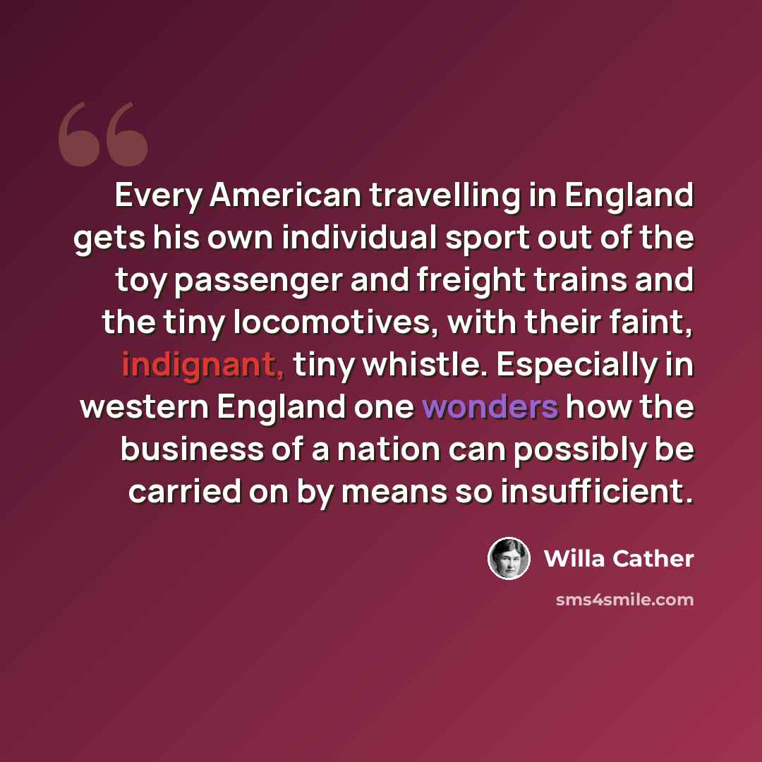 “Every American travelling in England gets his own individual sport out of the toy passenger and freight trains and the tiny locomotives, with their faint, indignant, tiny whistle. Especially in western England one wonders how the business of a nation can possibly be carried on by means so…” quote by Willa Cather
